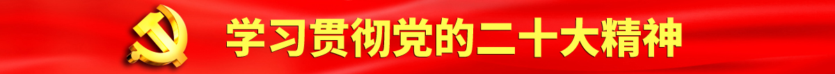 大几巴操屄视频中文认真学习贯彻落实党的二十大会议精神